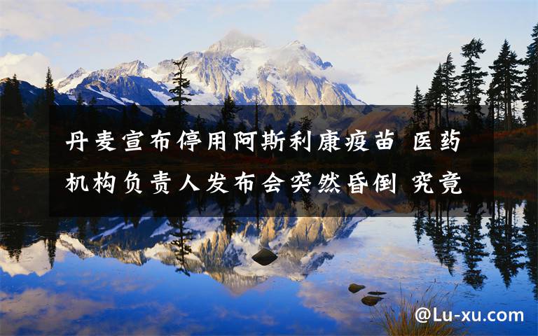 丹麦宣布停用阿斯利康疫苗 医药机构负责人发布会突然昏倒 究竟发生了什么?