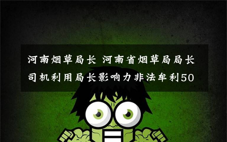 河南烟草局长 河南省烟草局局长司机利用局长影响力非法牟利500万