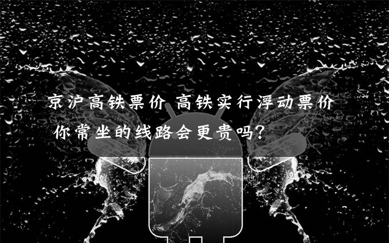 京沪高铁票价 高铁实行浮动票价 你常坐的线路会更贵吗？