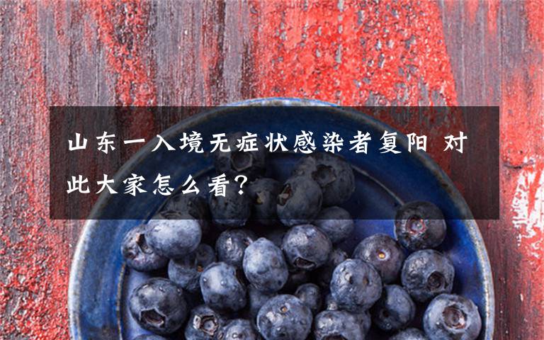 山东一入境无症状感染者复阳 对此大家怎么看?