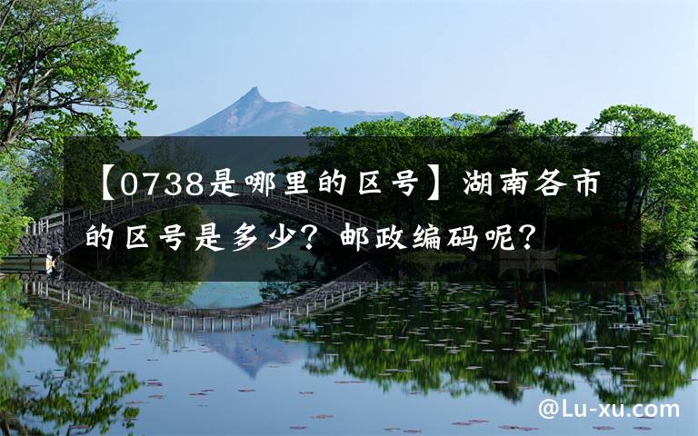 【0738是哪里的区号】湖南各市的区号是多少？邮政编码呢？