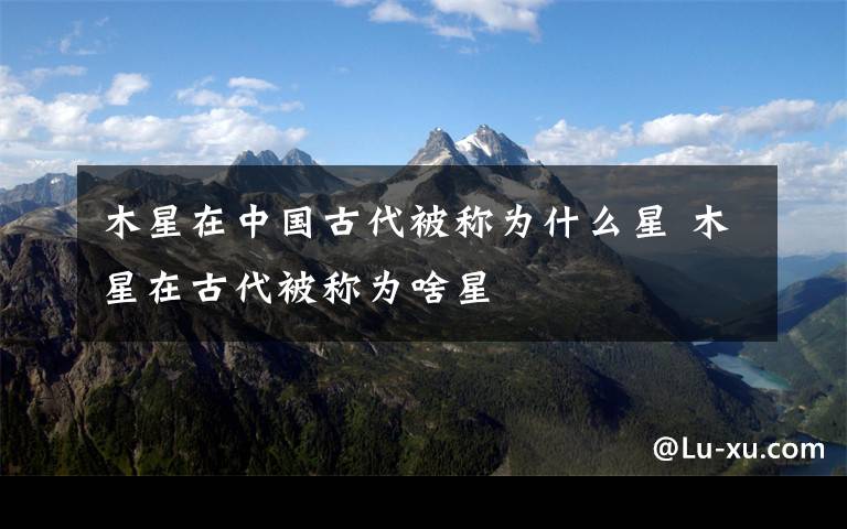 木星在中国古代被称为什么星 木星在古代被称为啥星