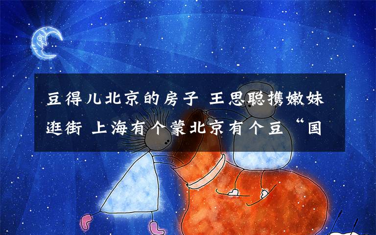 豆得儿北京的房子 王思聪携嫩妹逛街 上海有个蒙北京有个豆“国民老公”真忙