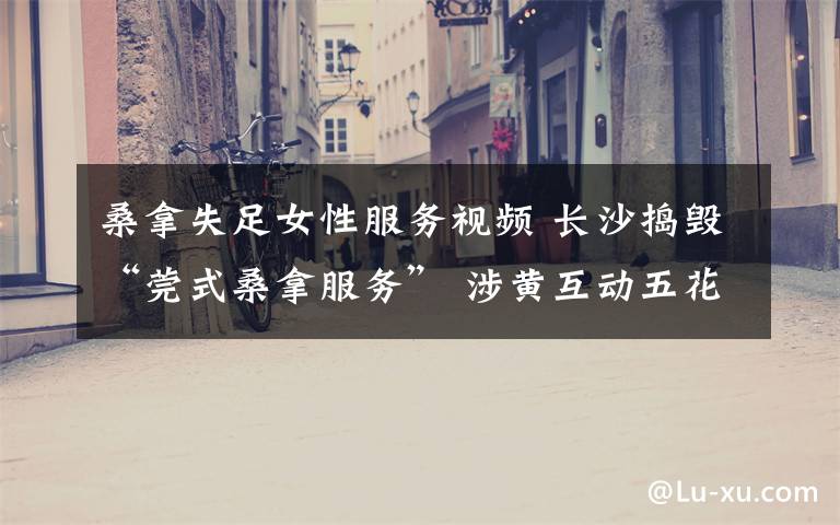 桑拿失足女性服务视频 长沙捣毁“莞式桑拿服务” 涉黄互动五花八门