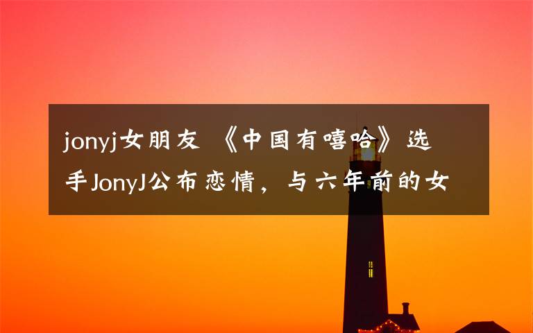jonyj女朋友 《中国有嘻哈》选手JonyJ公布恋情，与六年前的女友复合