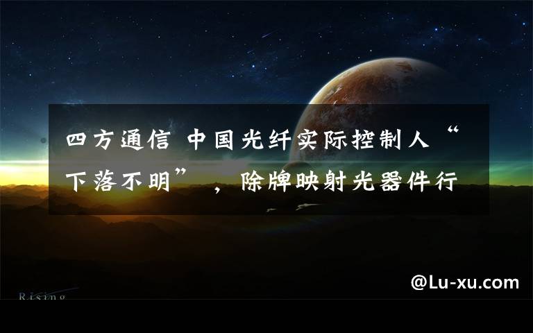四方通信 中国光纤实际控制人“下落不明” ,除牌映射光器件行业困境