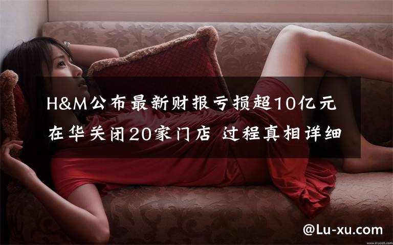H&M公布最新财报亏损超10亿元 在华关闭20家门店 过程真相详细揭秘!