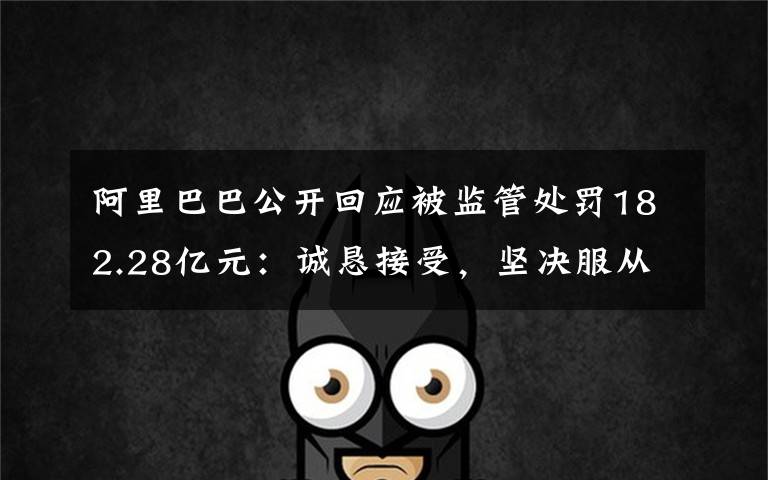 阿里巴巴公开回应被监管处罚182.28亿元:诚恳接受,坚决服从 究竟发生了什么?