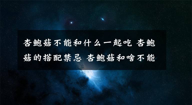 杏鲍菇不能和什么一起吃 杏鲍菇的搭配禁忌 杏鲍菇和啥不能吃