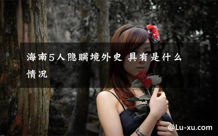 海南5人隐瞒境外史 具有是什么情况