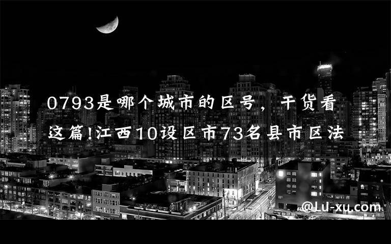 0793是哪个城市的区号，干货看这篇!江西10设区市73名县市区法检“两长”任前公示