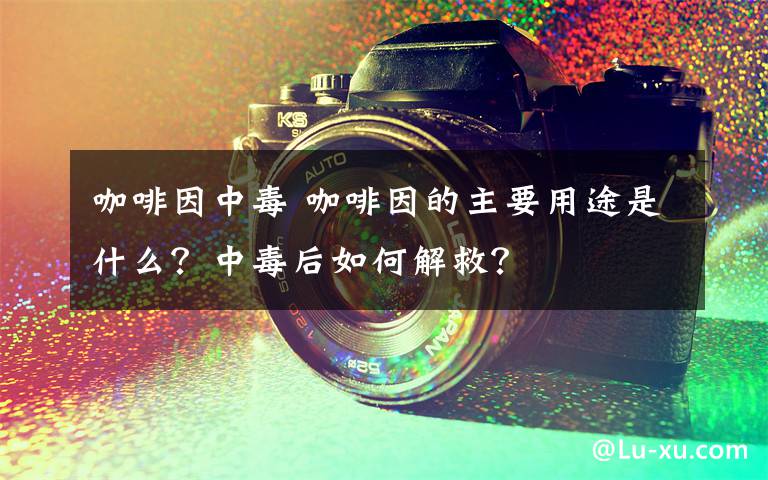 咖啡因中毒 咖啡因的主要用途是什么?中毒后如何解救?