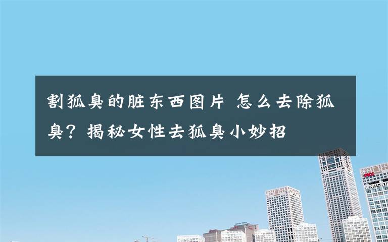 割狐臭的脏东西图片 怎么去除狐臭?揭秘女性去狐臭小妙招