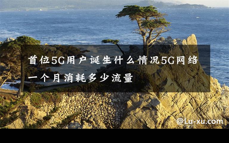 首位5G用户诞生什么情况5G网络一个月消耗多少流量
