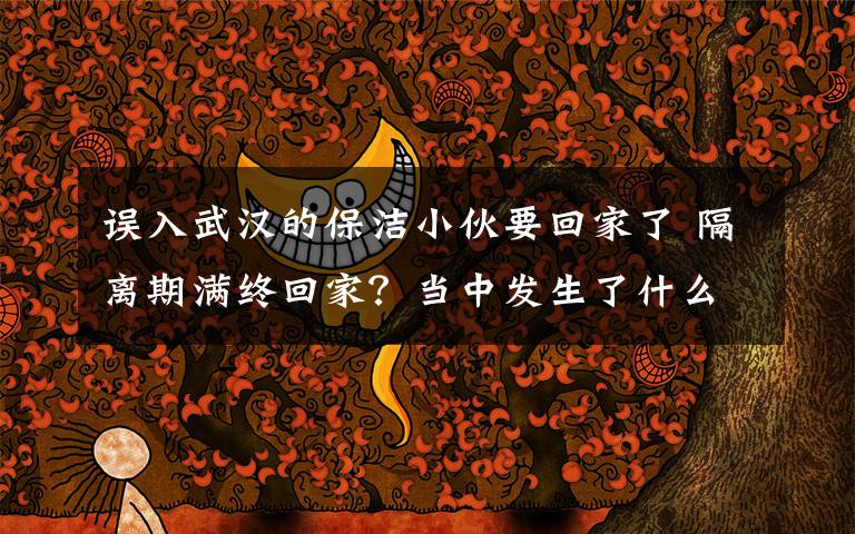 误入武汉的保洁小伙要回家了 隔离期满终回家?当中发生了什么?详情回顾温暖人心