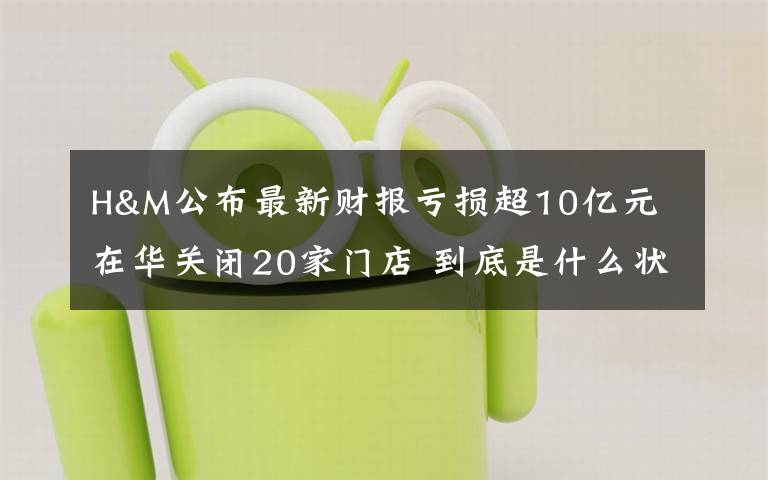 H&M公布最新财报亏损超10亿元 在华关闭20家门店 到底是什么状况?