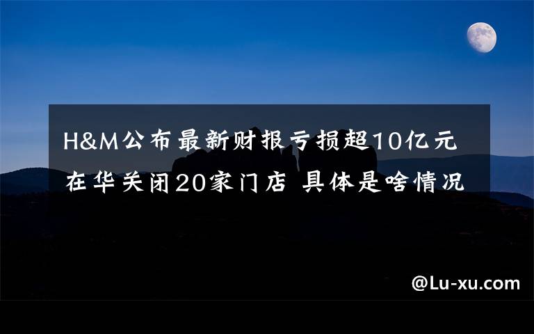 H&M公布最新财报亏损超10亿元 在华关闭20家门店 具体是啥情况?