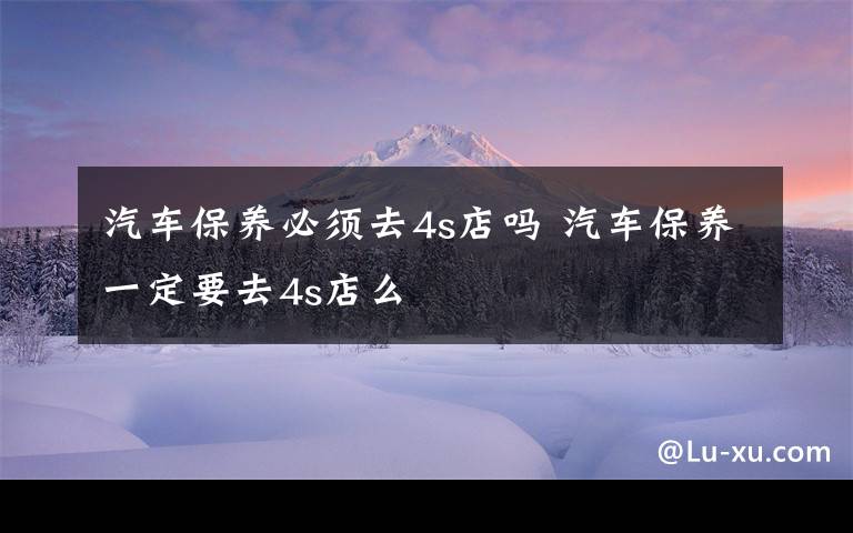 汽车保养必须去4s店吗 汽车保养一定要去4s店么