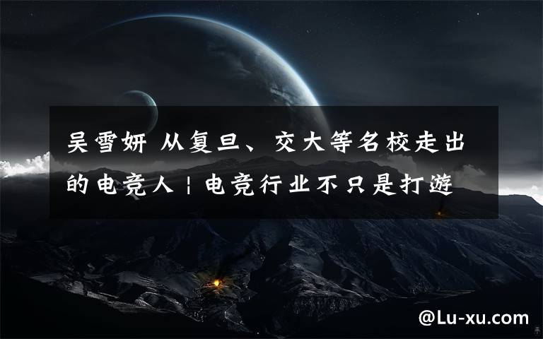 吴雪妍 从复旦、交大等名校走出的电竞人 | 电竞行业不只是打游戏