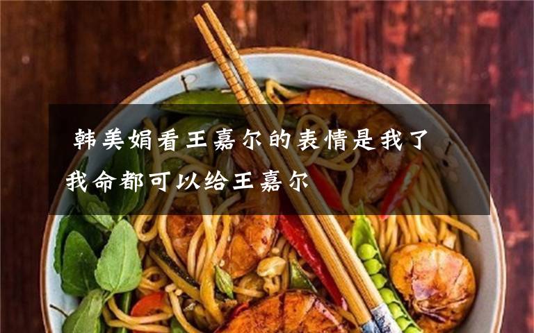 韩美娟看王嘉尔的表情是我了 我命都可以给王嘉尔