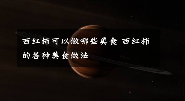 西红柿可以做哪些美食 西红柿的各种美食做法