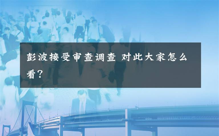 彭波接受审查调查 对此大家怎么看？
