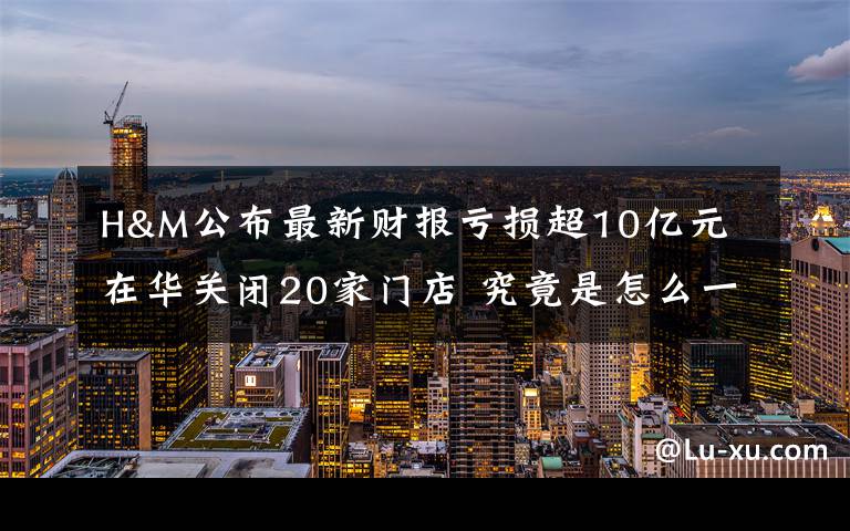 H&M公布最新财报亏损超10亿元 在华关闭20家门店 究竟是怎么一回事?