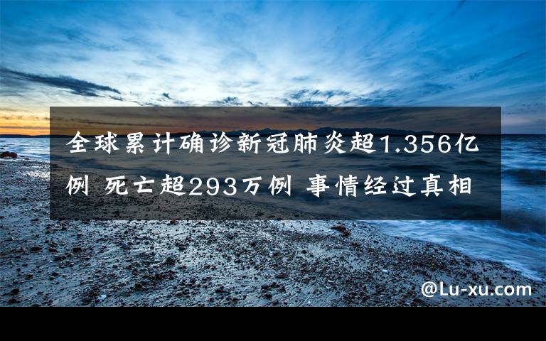 全球累计确诊新冠肺炎超1.356亿例 死亡超293万例 事情经过真相揭秘！