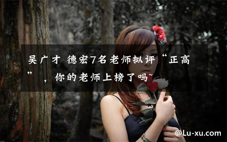 吴广才 德宏7名老师拟评“正高” ,你的老师上榜了吗~