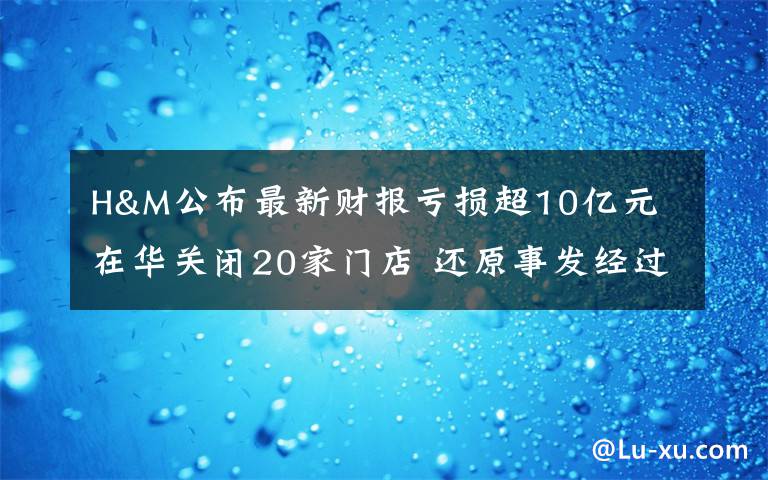 H&M公布最新财报亏损超10亿元 在华关闭20家门店 还原事发经过及背后真相!