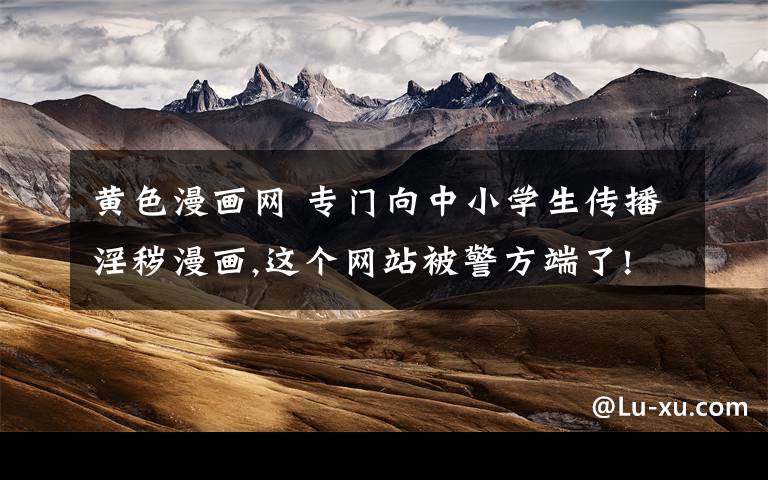 黄色漫画网 专门向中小学生传播淫秽漫画,这个网站被警方端了!
