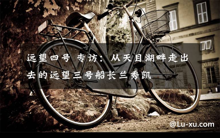 远望四号 专访:从天目湖畔走出去的远望三号船长兰秀凯