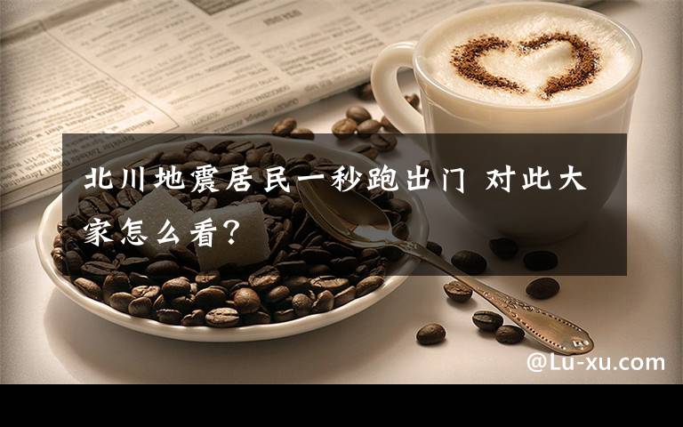 北川地震居民一秒跑出门 对此大家怎么看?