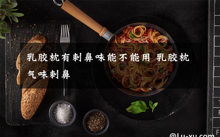 乳胶枕有刺鼻味能不能用 乳胶枕气味刺鼻