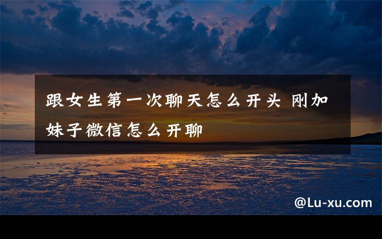 跟女生第一次聊天怎么开头 刚加妹子微信怎么开聊