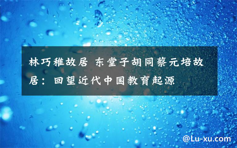 林巧稚故居 东堂子胡同蔡元培故居:回望近代中国教育起源