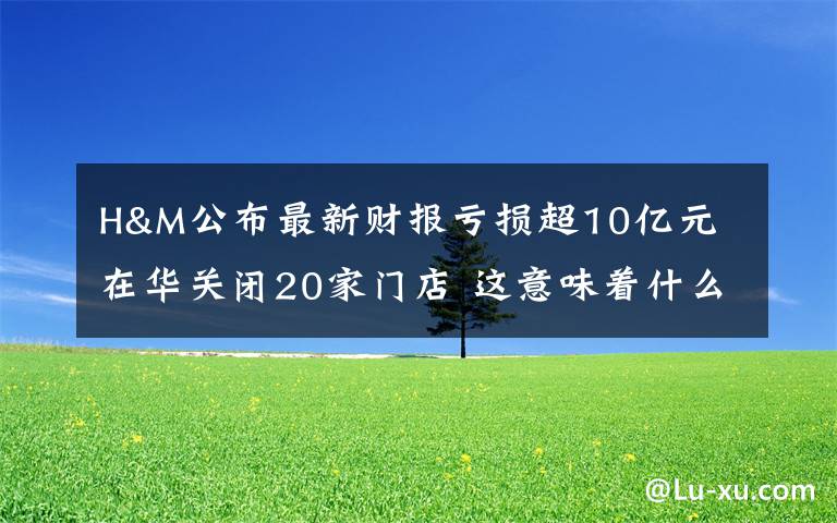 H&M公布最新财报亏损超10亿元 在华关闭20家门店 这意味着什么?