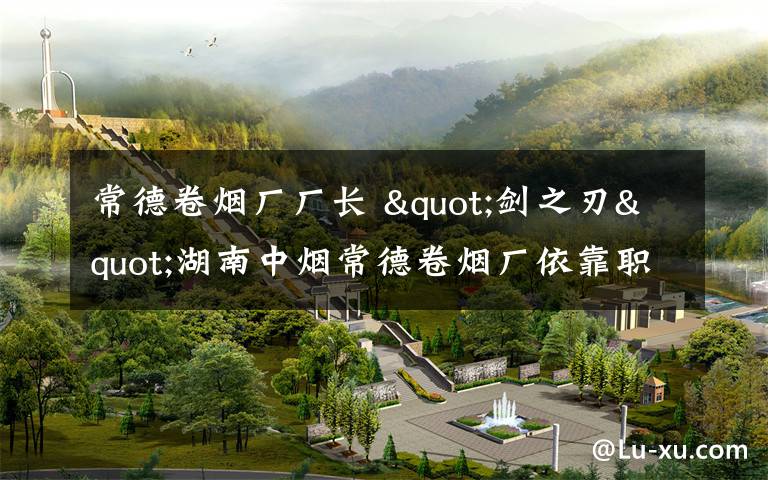 常德卷烟厂厂长 "剑之刃"湖南中烟常德卷烟厂依靠职工办企纪实