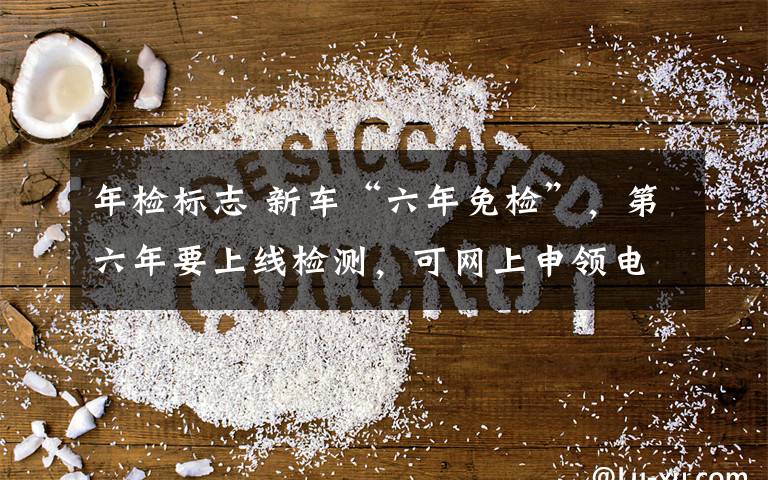 年检标志 新车“六年免检”,第六年要上线检测,可网上申领电子版年检车标