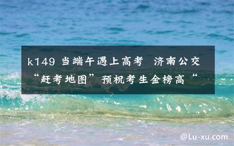 k149 当端午遇上高考  济南公交“赶考地图”预祝考生金榜高“粽”