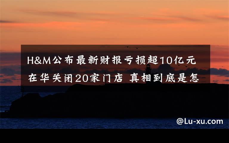 H&M公布最新财报亏损超10亿元 在华关闭20家门店 真相到底是怎样的?