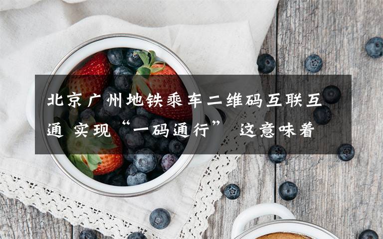 北京广州地铁乘车二维码互联互通 实现“一码通行” 这意味着什么?