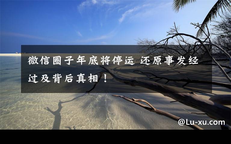 微信圈子年底将停运 还原事发经过及背后真相！