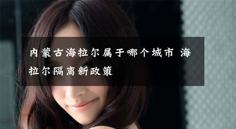 内蒙古海拉尔属于哪个城市 海拉尔隔离新政策