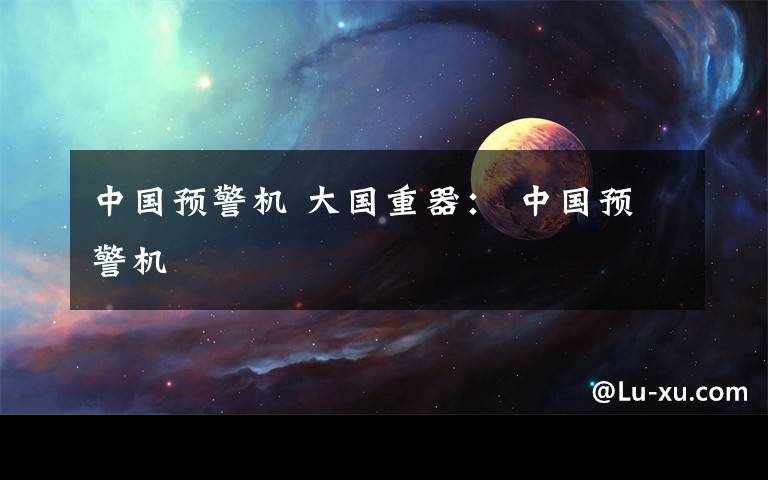 中国预警机 大国重器: 中国预警机