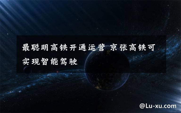 最聪明高铁开通运营 京张高铁可实现智能驾驶