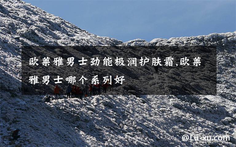 欧莱雅男士劲能极润护肤霜,欧莱雅男士哪个系列好