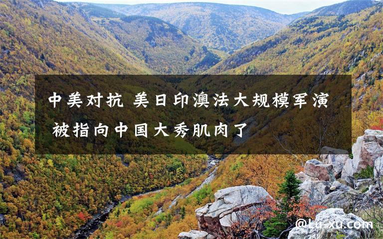 中美对抗 美日印澳法大规模军演 被指向中国大秀肌肉了