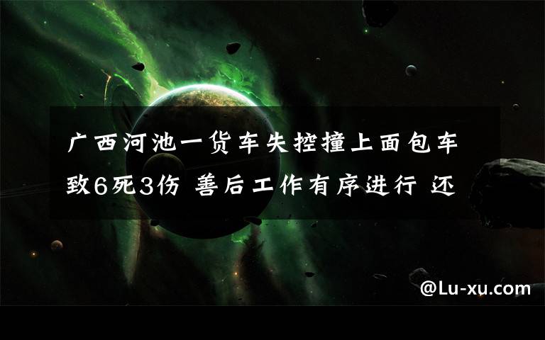 广西河池一货车失控撞上面包车致6死3伤 善后工作有序进行 还原事发经过及背后真相!