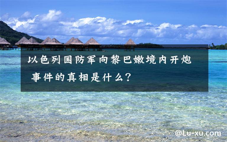 以色列国防军向黎巴嫩境内开炮 事件的真相是什么？